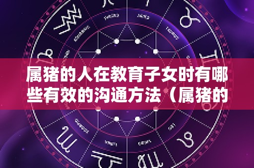 属猪的人在教育子女时有哪些有效的沟通方法（属猪的孩子性格特点）