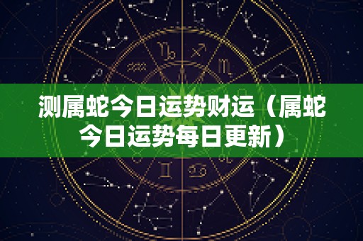 测属蛇今日运势财运（属蛇今日运势每日更新）