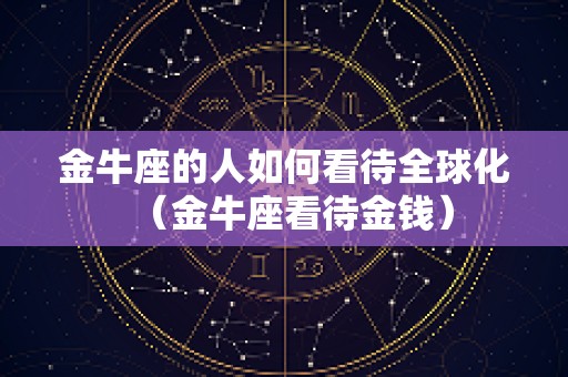 金牛座的人如何看待全球化（金牛座看待金钱）