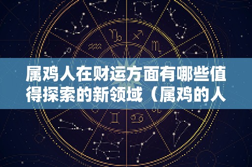 属鸡人在财运方面有哪些值得探索的新领域（属鸡的人的财运在什么方向）