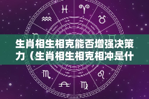生肖相生相克能否增强决策力（生肖相生相克相冲是什么意思）
