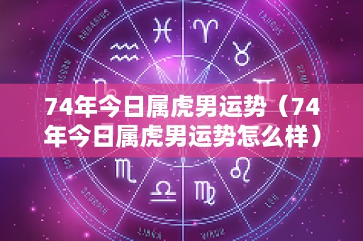 74年今日属虎男运势（74年今日属虎男运势怎么样）