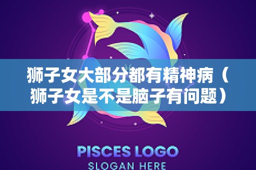 狮子女大部分都有精神病（狮子女是不是脑子有问题）