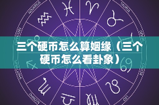三个硬币怎么算姻缘（三个硬币怎么看卦象）