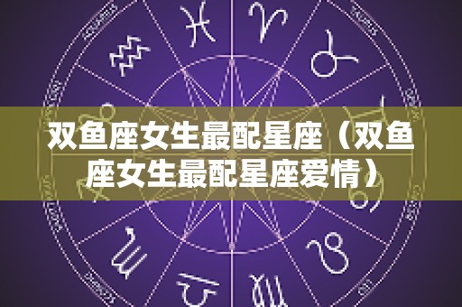 双鱼座女生最配星座（双鱼座女生最配星座爱情）