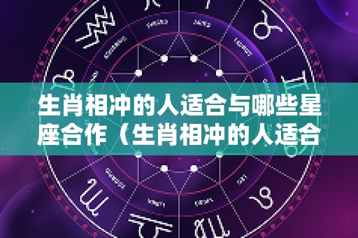 生肖相冲的人适合与哪些星座合作（生肖相冲的人适合与哪些星座合作呢）