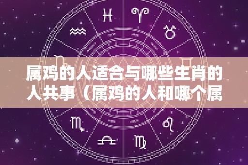 属鸡的人适合与哪些生肖的人共事（属鸡的人和哪个属相搭配易生财）