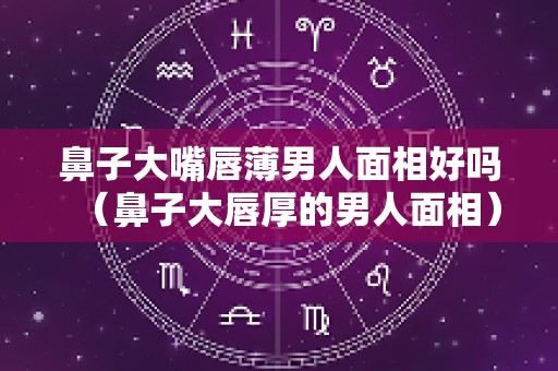 鼻子大嘴唇薄男人面相好吗（鼻子大唇厚的男人面相）