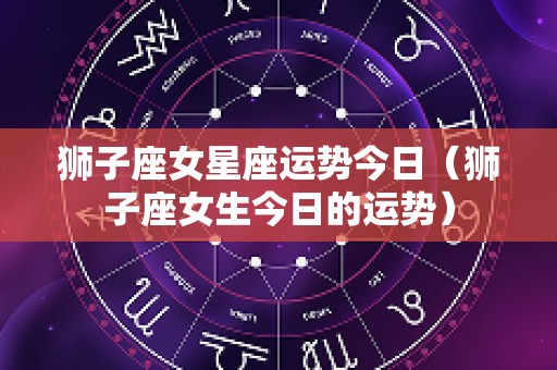 狮子座女星座运势今日（狮子座女生今日的运势）