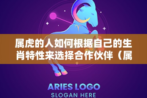 属虎的人如何根据自己的生肖特性来选择合作伙伴（属相为虎的人适合跟哪些属相的人合作共事?）
