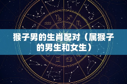 猴子男的生肖配对（属猴子的男生和女生）