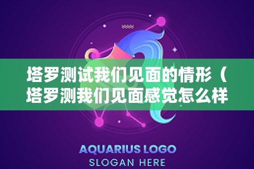 塔罗测试我们见面的情形（塔罗测我们见面感觉怎么样）