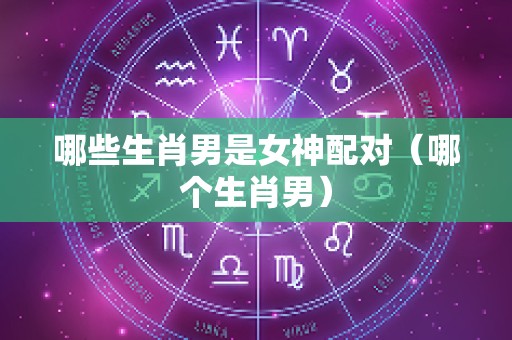 哪些生肖男是女神配对（哪个生肖男）