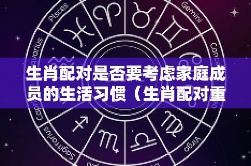 生肖配对是否要考虑家庭成员的生活习惯（生肖配对重要吗）