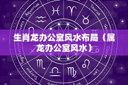 生肖龙办公室风水布局（属龙办公室风水）