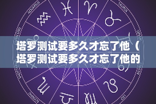 塔罗测试要多久才忘了他（塔罗测试要多久才忘了他的名字呢）