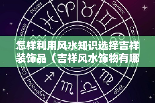 怎样利用风水知识选择吉祥装饰品（吉祥风水饰物有哪些）
