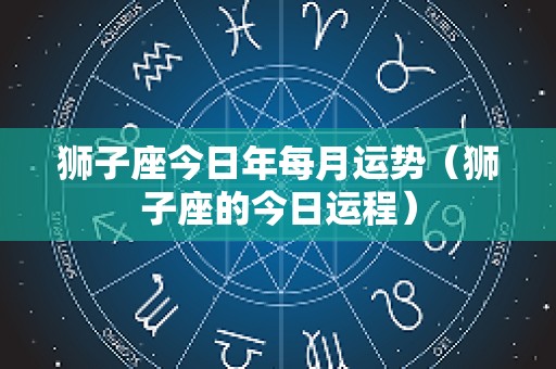 狮子座今日年每月运势（狮子座的今日运程）