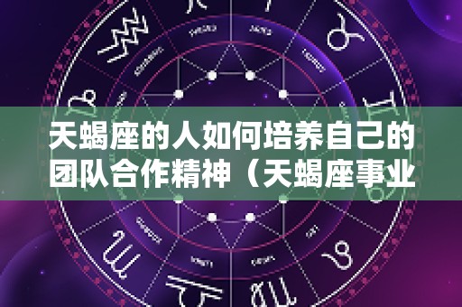 天蝎座的人如何培养自己的团队合作精神（天蝎座事业最佳搭档）