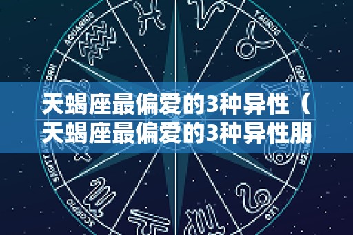 天蝎座最偏爱的3种异性（天蝎座最偏爱的3种异性朋友）