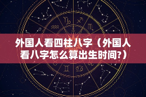 外国人看四柱八字（外国人看八字怎么算出生时间?）