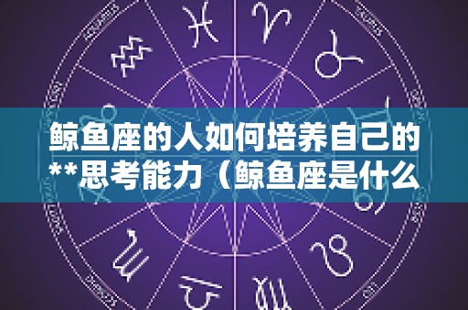 鲸鱼座的人如何培养自己的**思考能力（鲸鱼座是什么性格）
