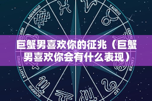 巨蟹男喜欢你的征兆（巨蟹男喜欢你会有什么表现）
