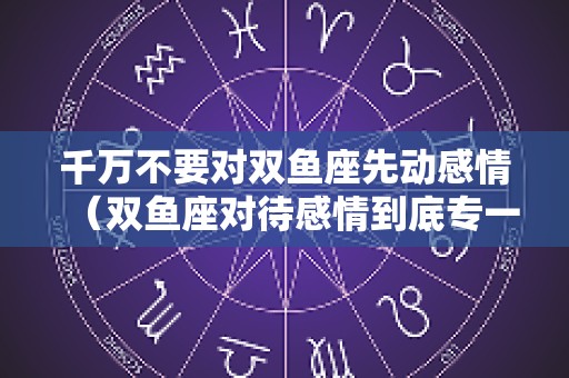 千万不要对双鱼座先动感情（双鱼座对待感情到底专一吗）