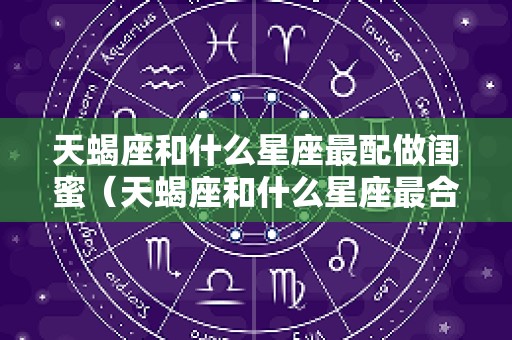 天蝎座和什么星座最配做闺蜜（天蝎座和什么星座最合适做闺蜜?）