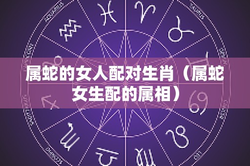属蛇的女人配对生肖（属蛇女生配的属相）