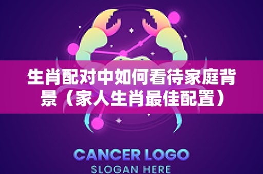 生肖配对中如何看待家庭背景（家人生肖最佳配置）