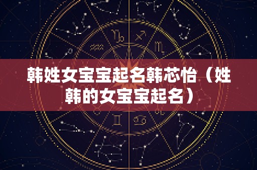 韩姓女宝宝起名韩芯怡（姓韩的女宝宝起名）