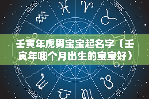 壬寅年虎男宝宝起名字（壬寅年哪个月出生的宝宝好）