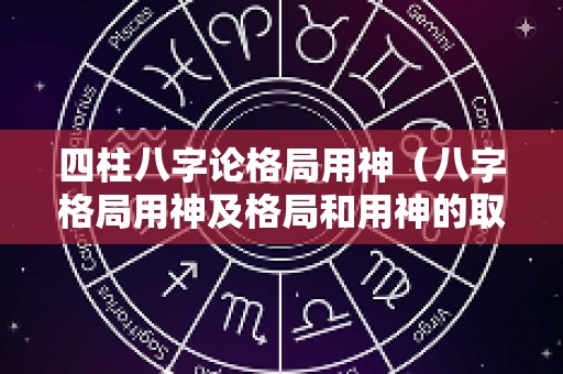 四柱八字论格局用神（八字格局用神及格局和用神的取法）