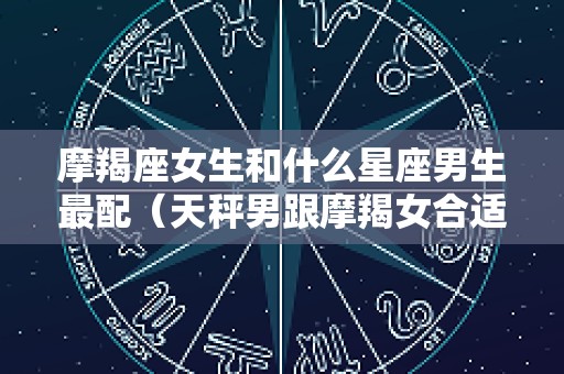 摩羯座女生和什么星座男生最配（天秤男跟摩羯女合适吗）