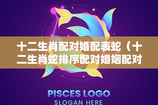 十二生肖配对婚配表蛇（十二生肖蛇排序配对婚姻配对）