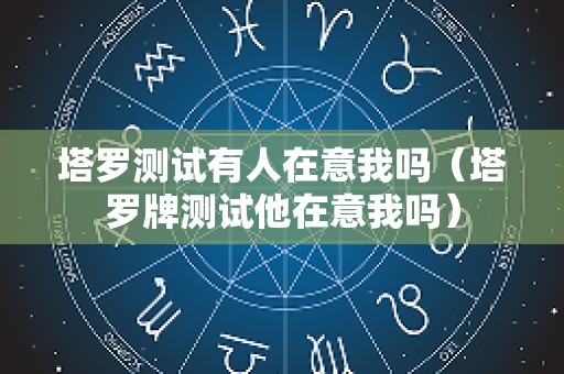 塔罗测试有人在意我吗（塔罗牌测试他在意我吗）