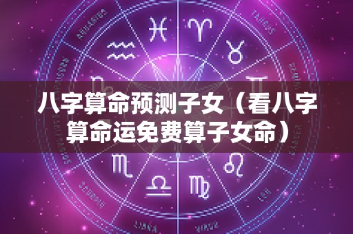 八字算命预测子女（看八字算命运免费算子女命）