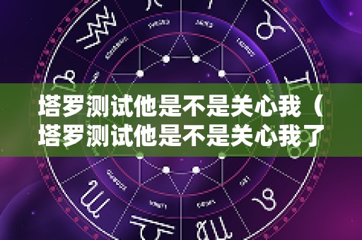 塔罗测试他是不是关心我（塔罗测试他是不是关心我了）