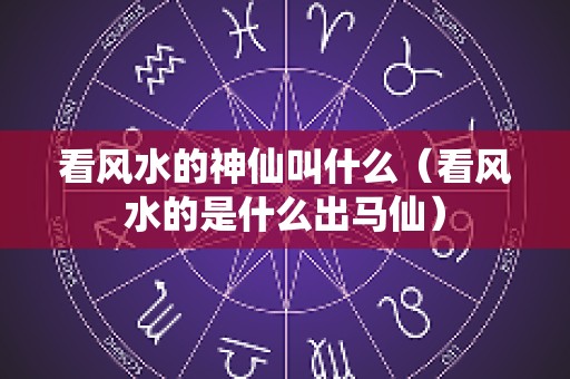 看风水的神仙叫什么（看风水的是什么出马仙）