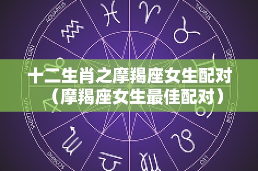 十二生肖之摩羯座女生配对（摩羯座女生最佳配对）