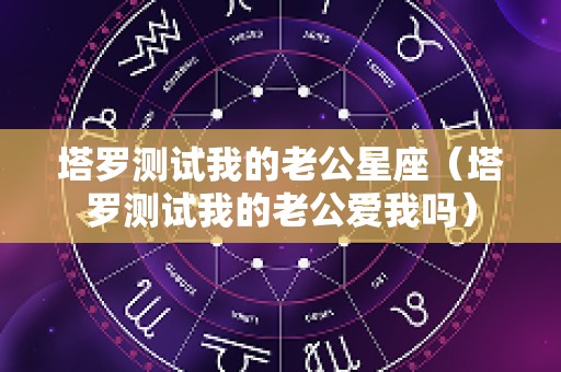 塔罗测试我的老公星座（塔罗测试我的老公爱我吗）