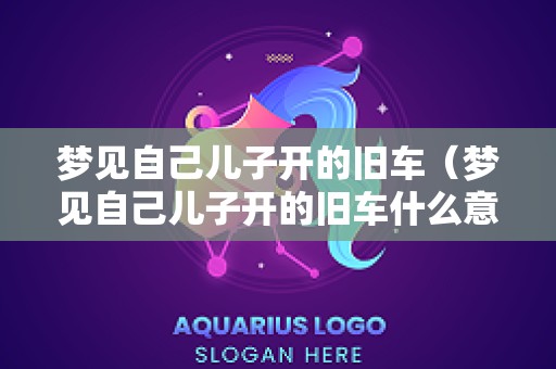梦见自己儿子开的旧车（梦见自己儿子开的旧车什么意思）