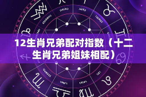 12生肖兄弟配对指数（十二生肖兄弟姐妹相配）