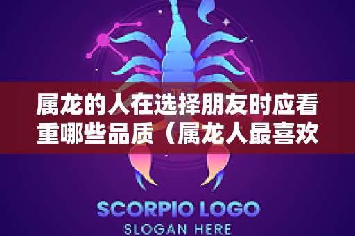 属龙的人在选择朋友时应看重哪些品质（属龙人最喜欢别人怎么对她）