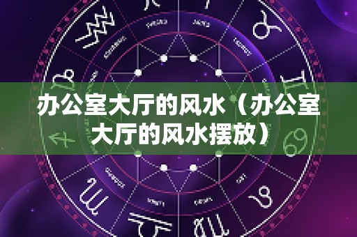 办公室大厅的风水（办公室大厅的风水摆放）