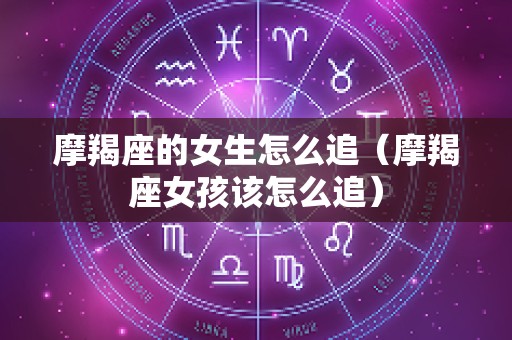 摩羯座的女生怎么追（摩羯座女孩该怎么追）