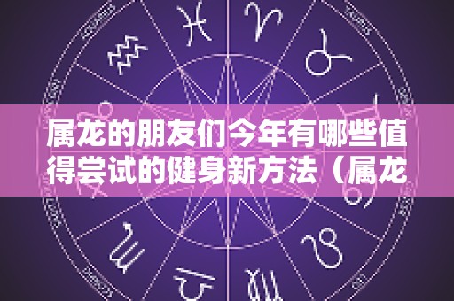 属龙的朋友们今年有哪些值得尝试的健身新方法（属龙人今年身体健康）