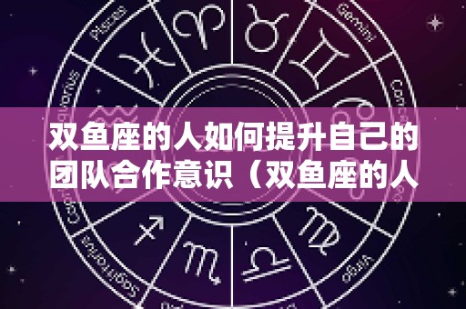 双鱼座的人如何提升自己的团队合作意识（双鱼座的人如何提升自己的团队合作意识呢）