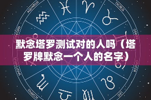 默念塔罗测试对的人吗（塔罗牌默念一个人的名字）